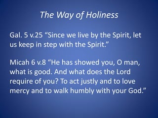 The Way of Holiness
Micah 6 v.8 “He has showed you, O man,
what is good. And what does the Lord
require of you? To act justly and to love
mercy and to walk humbly with your God.”
Gal. 5 v.25 “Since we live by the Spirit, let
us keep in step with the Spirit.”
 