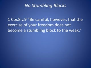 No Stumbling Blocks
1 Cor.8 v.9 “Be careful, however, that the
exercise of your freedom does not
become a stumbling block to the weak.”
 