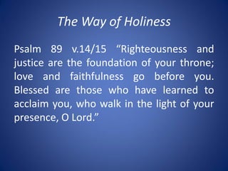 The Way of Holiness
Psalm 89 v.14/15 “Righteousness and
justice are the foundation of your throne;
love and faithfulness go before you.
Blessed are those who have learned to
acclaim you, who walk in the light of your
presence, O Lord.”
 