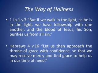 The Way of Holiness
• 1 Jn.1 v.7 “But if we walk in the light, as he is
in the light, we have fellowship with one
another, and the blood of Jesus, his Son,
purifies us from all sin.”
• Hebrews 4 v.16 “Let us then approach the
throne of grace with confidence, so that we
may receive mercy and find grace to help us
in our time of need.”
 