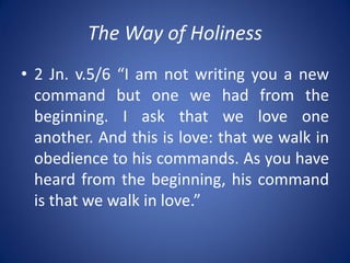 The Way of Holiness
• 2 Jn. v.5/6 “I am not writing you a new
command but one we had from the
beginning. I ask that we love one
another. And this is love: that we walk in
obedience to his commands. As you have
heard from the beginning, his command
is that we walk in love.”
 