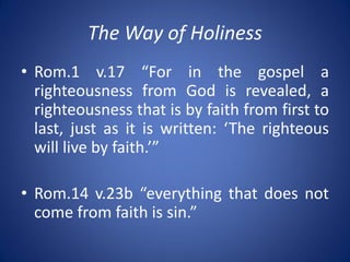 The Way of Holiness
• Rom.1 v.17 “For in the gospel a
righteousness from God is revealed, a
righteousness that is by faith from first to
last, just as it is written: ‘The righteous
will live by faith.’”
• Rom.14 v.23b “everything that does not
come from faith is sin.”
 