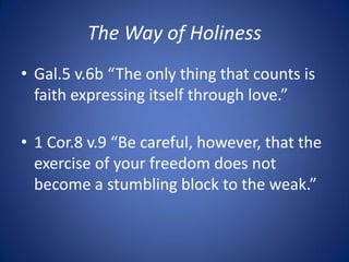 The Way of Holiness
• Gal.5 v.6b “The only thing that counts is
faith expressing itself through love.”
• 1 Cor.8 v.9 “Be careful, however, that the
exercise of your freedom does not
become a stumbling block to the weak.”
 