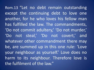 Rom.13 “Let no debt remain outstanding
except the continuing debt to love one
another, for he who loves his fellow man
has fulfilled the law. The commandments,
‘Do not commit adultery,’ ‘Do not murder,’
‘Do not steal,’ ‘Do not covert,’ and
whatever other commandment there may
be, are summed up in this one rule: ‘Love
your neighbour as yourself.’ Love does no
harm to its neighbour. Therefore love is
the fulfilment of the law.”
 