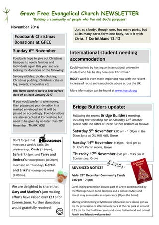 Grove Free Evangelical Church NEWSLETTER
‘Building a community of people who live out God’s purposes’
November 2016
International student needing
accommodation
Could you help by hosting an international university
student who has to stay here over Christmas?
HOST’s work is even more important now with the recent
increase of racist and xenophobic abuse across the UK.
More information can be found at www.hostuk.org
Foodbank Christmas
Donations at GFEC
Sunday 6th November
Foodbank hope to give out Christmas
hampers to needy families and
individuals again this year and are
looking for donations of the following:
Savoury nibbles, pickle, chutney,
Christmas pudding, Christmas cake or
log, sweets, chocolates etc
NB: Items need to have a best before
date of at least January 2017
If you would prefer to give money,
then please put your donation in a
marked enveloped and it will be
passed on accordingly. Food donations
are also accepted at Cornerstone but
need to be given by no later than 20th
November. THANK YOU!
Just as a body, though one, has many parts, but
all its many parts form one body, so it is with
Christ. 1 Corinthians 12:12
Bridge Builders update:
Following the recent Bridge Builders meetings
including the workshop run on Saturday 22nd
October
please note the dates of three further sessions as follows:
Saturday 5th
November 9:00 am – 1:00pm in the
Dixon Suite at Old Mill Hall, Grove
Monday 14th
November 6:45pm – 9:45 pm at
St John’s Parish rooms, Grove
Thursday 17th
November 6:45 pm – 9:45 pm at
Cornerstone, Grove
Don’t forget that
meet on a weekly basis: On
Wednesdays, Oasis (7.30pm),
Safari (7.45pm) and Terry and
Andrea’s Housegroups (8.00pm)
meet and on Thursdays, Gerald
and Erika’s Housegroup meet
(8.00pm).
ADVANCED NOTICE!
Friday 23rd December Community Carols
5:00 pm – 7: pm
Carol singing procession around part of Grove accompanied by
the Wantage Silver Band, lanterns and a donkey! Mary and
Joseph may even make an appearance {Open the Book}.
Starting and finishing at Millbrook School car park please join us
for the procession or alternatively back at the car park at around
6:15 pm for the final few carols and some festive food and drinks!
Family and friends welcome too!
We are delighted to share that
Gary and Marilyn’s jam making
efforts have raised over £113 for
Cornerstone. Further donations
would gratefully received.
 
