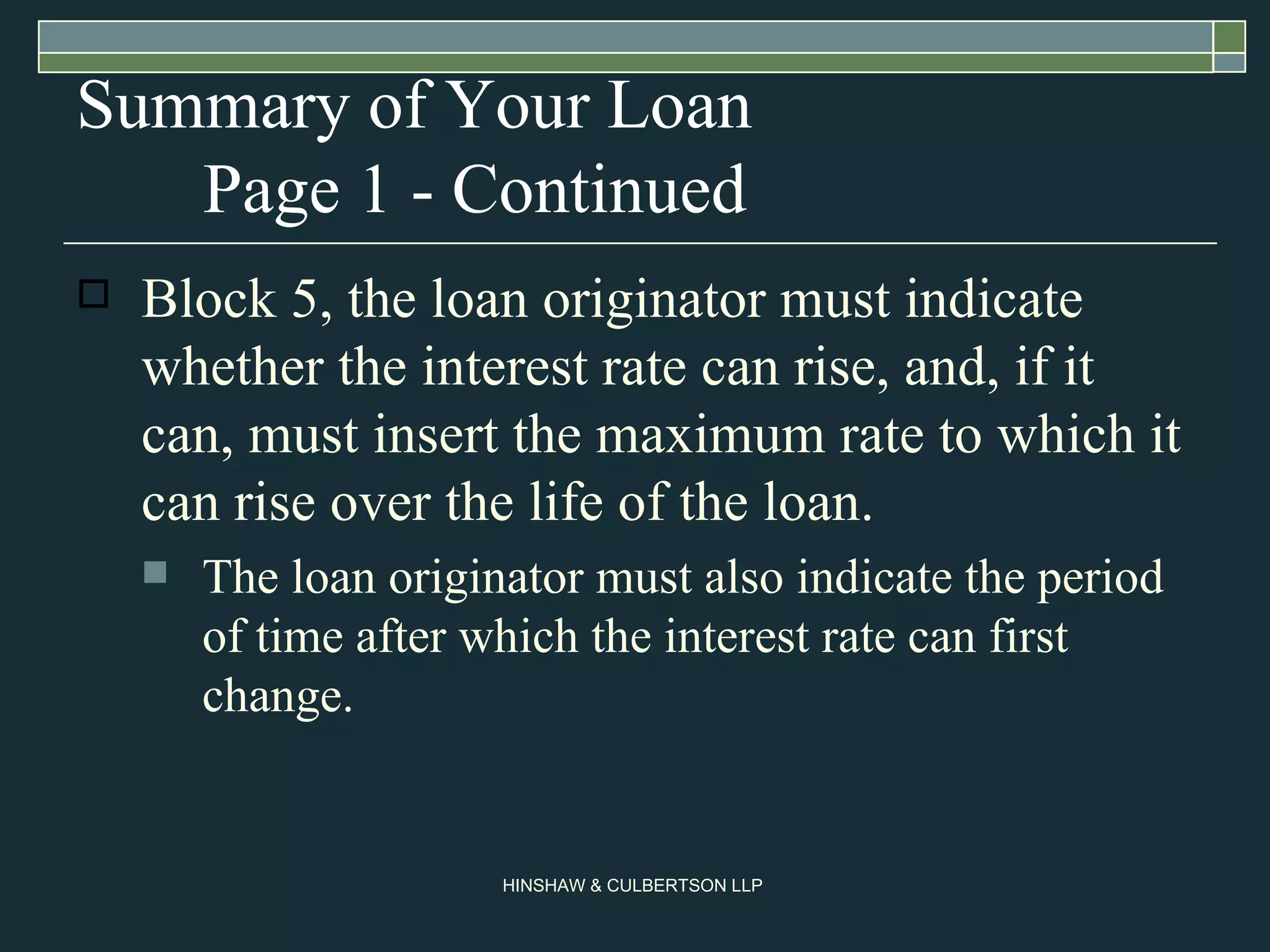 Summary of Your Loan Page 1 - Continued Block 5, the loan originator must indicate whether the interest rate can rise, and, if it can, must insert the maximum rate to which it can rise over the life of the loan.  The loan originator must also indicate the period of time after which the interest rate can first change.  