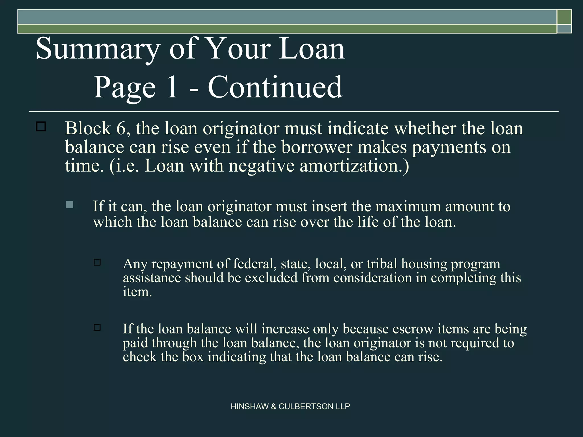 Summary of Your Loan  Page 1 - Continued Block 6, the loan originator must indicate whether the loan balance can rise even if the borrower makes payments on time. (i.e. Loan with negative amortization.)  If it can, the loan originator must insert the maximum amount to which the loan balance can rise over the life of the loan. Any repayment of federal, state, local, or tribal housing program assistance should be excluded from consideration in completing this item.  If the loan balance will increase only because escrow items are being paid through the loan balance, the loan originator is not required to check the box indicating that the loan balance can rise.  