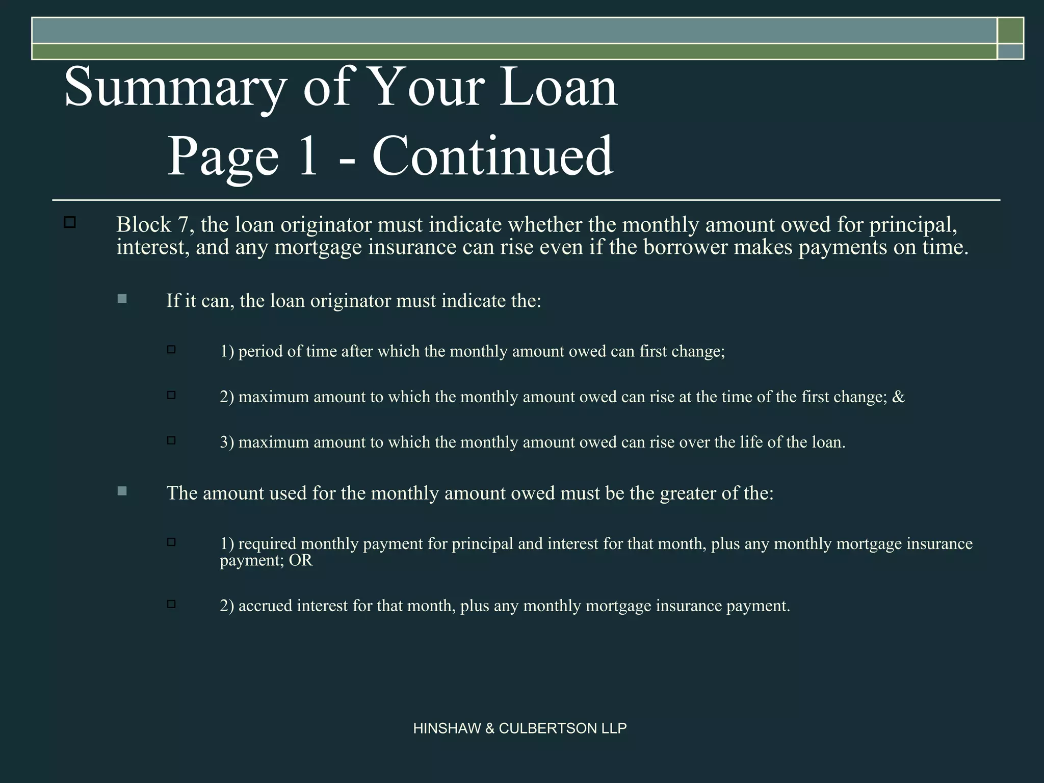Summary of Your Loan Page 1 - Continued Block 7, the loan originator must indicate whether the monthly amount owed for principal, interest, and any mortgage insurance can rise even if the borrower makes payments on time.  If it can, the loan originator must indicate the: 1) period of time after which the monthly amount owed can first change; 2) maximum amount to which the monthly amount owed can rise at the time of the first change; & 3) maximum amount to which the monthly amount owed can rise over the life of the loan.  The amount used for the monthly amount owed must be the greater of the:  1) required monthly payment for principal and interest for that month, plus any monthly mortgage insurance payment; OR  2) accrued interest for that month, plus any monthly mortgage insurance payment.  
