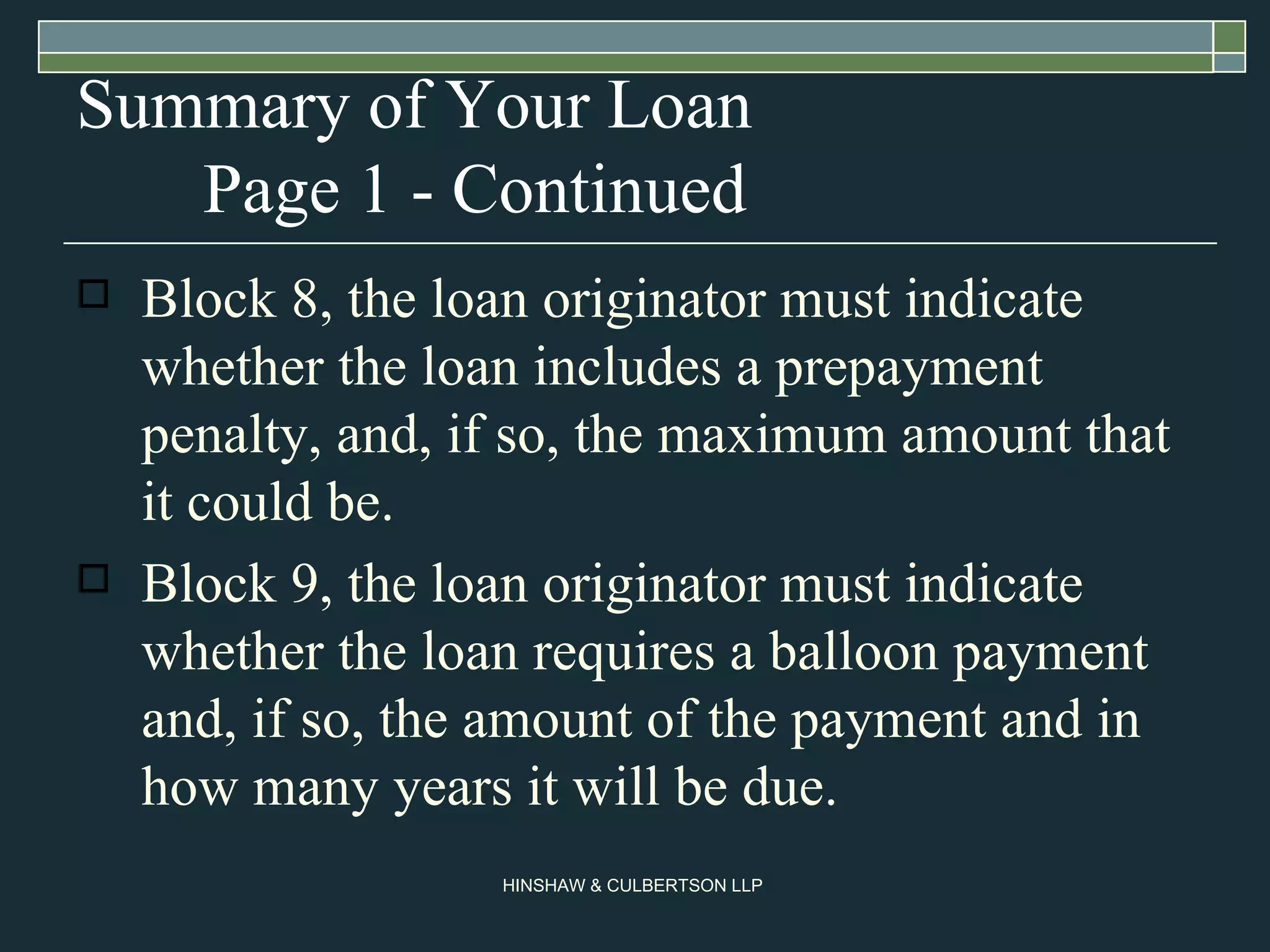 Summary of Your Loan Page 1 - Continued Block 8, the loan originator must indicate whether the loan includes a prepayment penalty, and, if so, the maximum amount that it could be.  Block 9, the loan originator must indicate whether the loan requires a balloon payment and, if so, the amount of the payment and in how many years it will be due.  