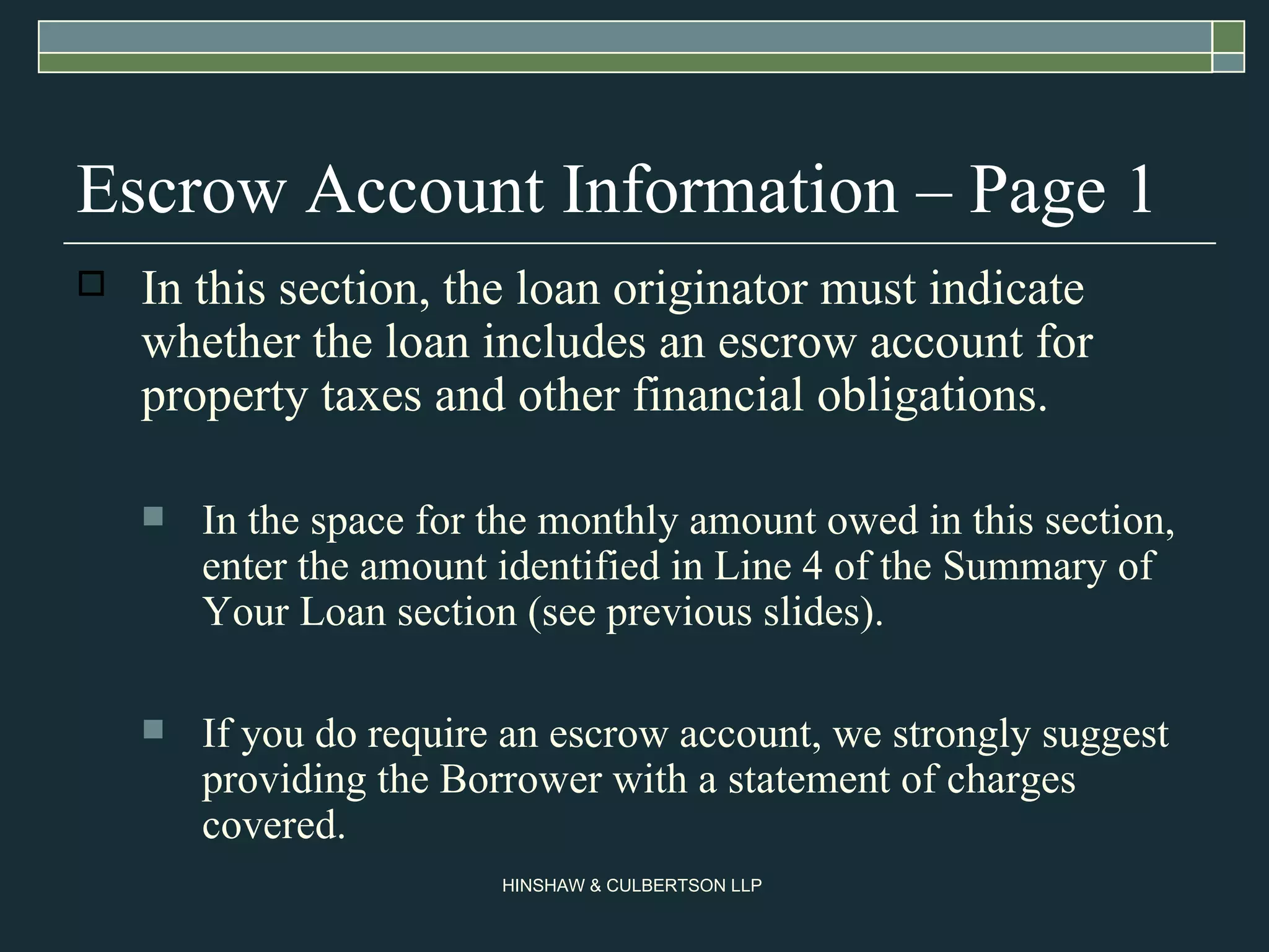 Escrow Account Information – Page 1 In this section, the loan originator must indicate whether the loan includes an escrow account for property taxes and other financial obligations.  In the space for the monthly amount owed in this section, enter the amount identified in Line 4 of the Summary of Your Loan section (see previous slides). If you do require an escrow account, we strongly suggest providing the Borrower with a statement of charges covered.  