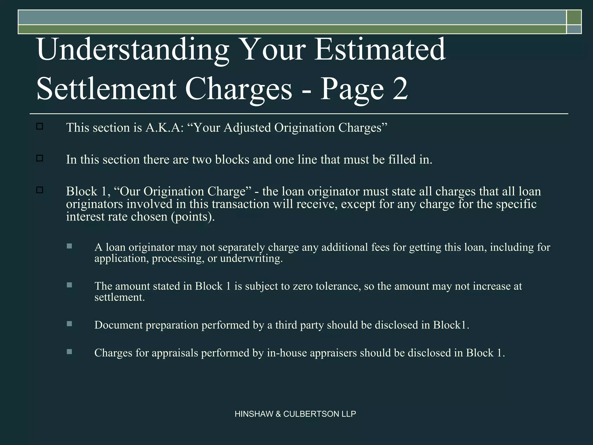 Understanding Your Estimated Settlement Charges - Page 2  This section is A.K.A: “Your Adjusted Origination Charges” In this section there are two blocks and one line that must be filled in. Block 1, “Our Origination Charge” - the loan originator must state all charges that all loan originators involved in this transaction will receive, except for any charge for the specific interest rate chosen (points).  A loan originator may not separately charge any additional fees for getting this loan, including for application, processing, or underwriting.  The amount stated in Block 1 is subject to zero tolerance, so the amount may not increase at settlement.  Document preparation performed by a third party should be disclosed in Block1. Charges for appraisals performed by in-house appraisers should be disclosed in Block 1.  
