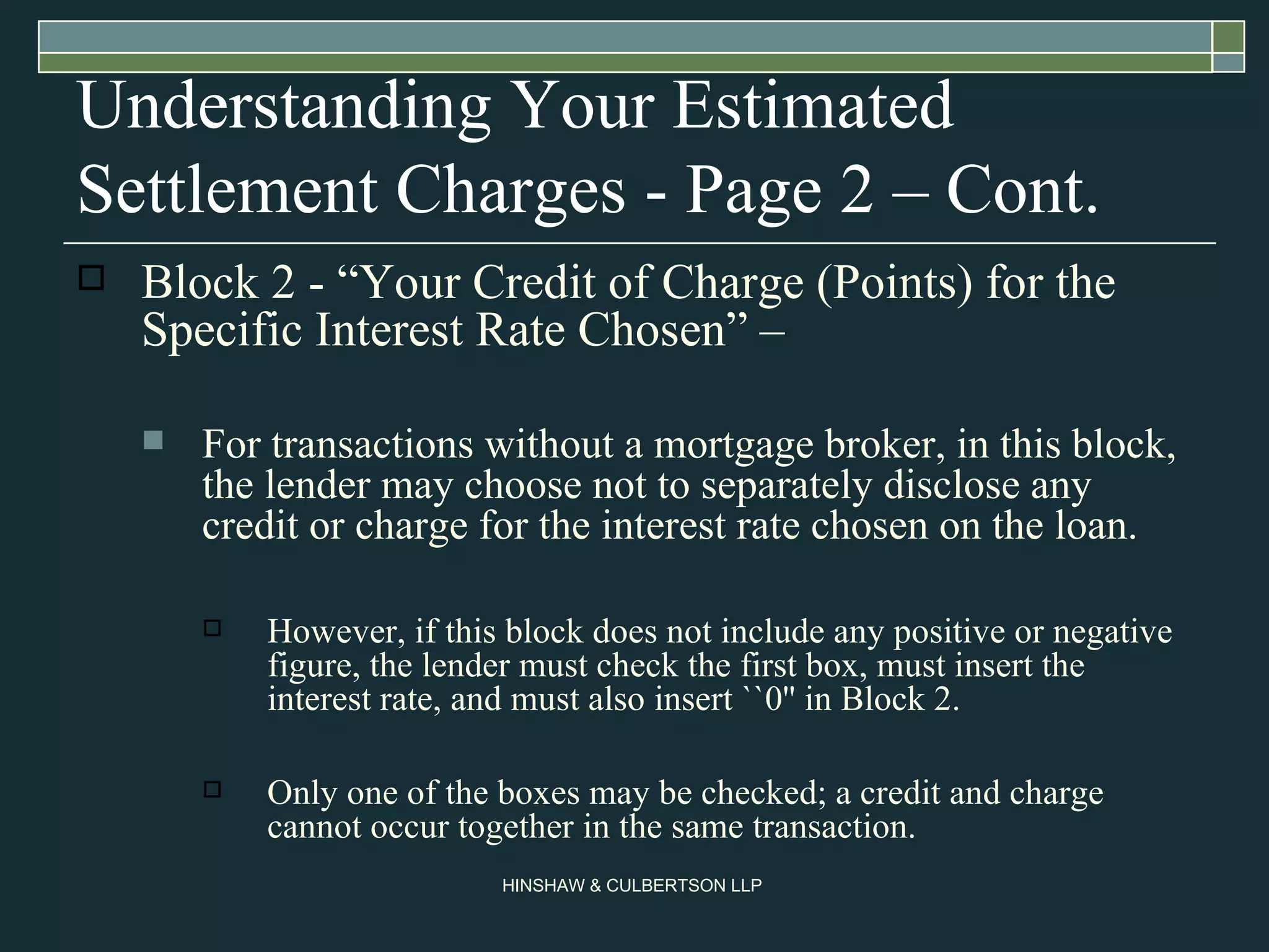 Understanding Your Estimated Settlement Charges - Page 2 – Cont. Block 2 - “Your Credit of Charge (Points) for the Specific Interest Rate Chosen” –  For transactions without a mortgage broker, in this block, the lender may choose not to separately disclose any credit or charge for the interest rate chosen on the loan. However, if this block does not include any positive or negative figure, the lender must check the first box, must insert the interest rate, and must also insert ``0'' in Block 2.  Only one of the boxes may be checked; a credit and charge cannot occur together in the same transaction.  