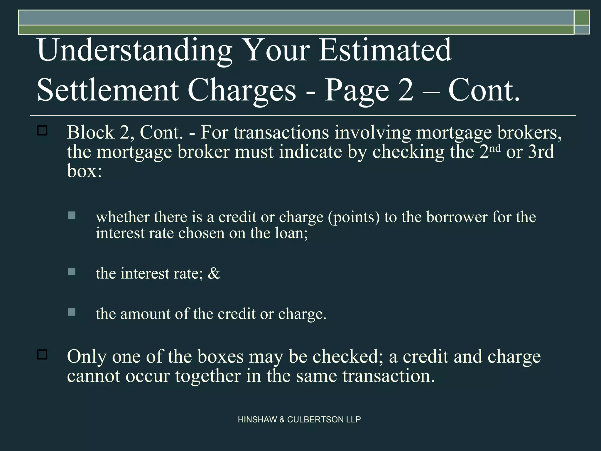 Understanding Your Estimated Settlement Charges - Page 2 – Cont. Block 2, Cont. - For transactions involving mortgage brokers, the mortgage broker must indicate by checking the 2 nd  or 3rd box: whether there is a credit or charge (points) to the borrower for the interest rate chosen on the loan; the interest rate; & the amount of the credit or charge. Only one of the boxes may be checked; a credit and charge cannot occur together in the same transaction.  