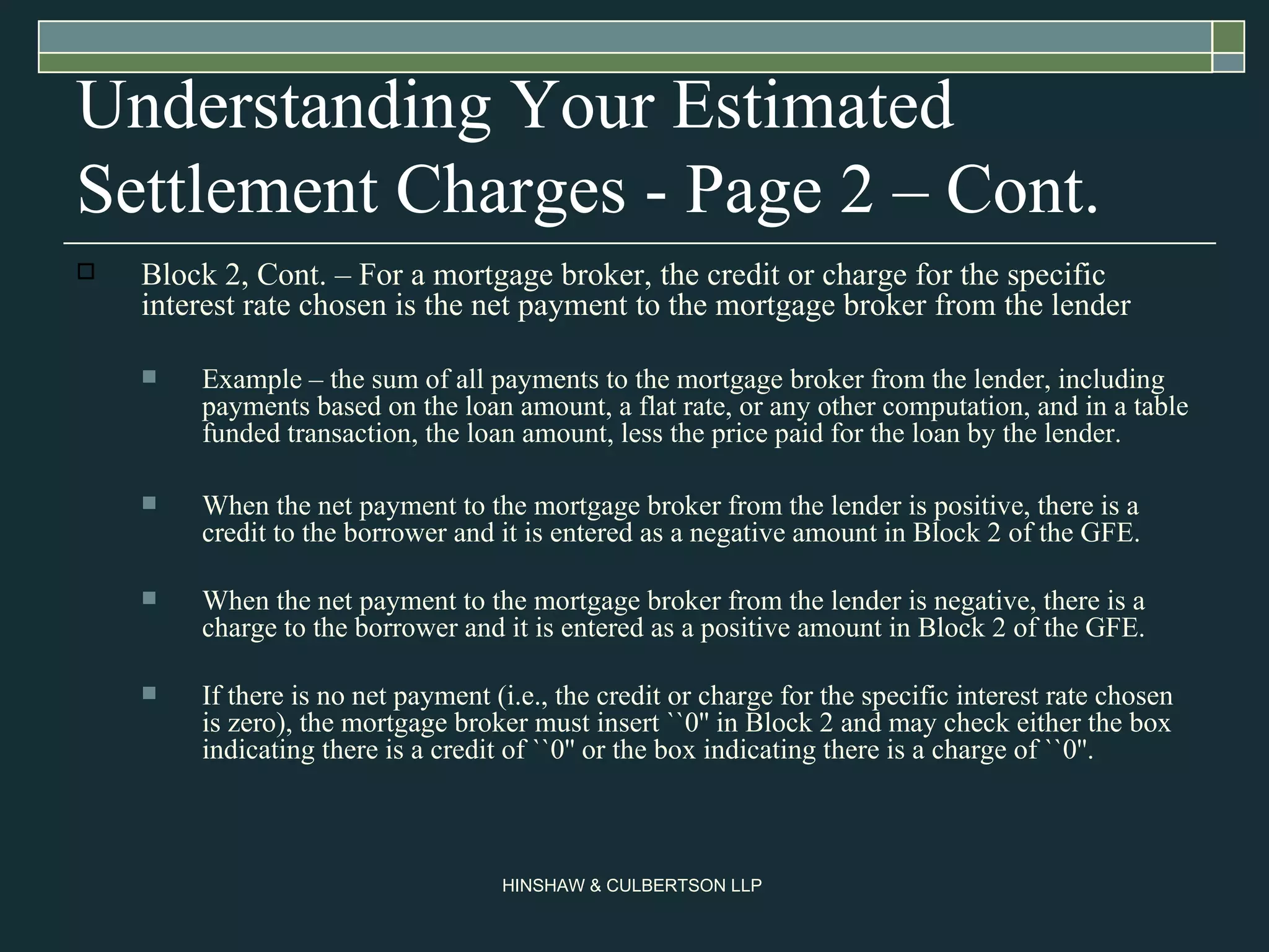 Understanding Your Estimated Settlement Charges - Page 2 – Cont. Block 2, Cont. – For a mortgage broker, the credit or charge for the specific interest rate chosen is the net payment to the mortgage broker from the lender  Example – the sum of all payments to the mortgage broker from the lender, including payments based on the loan amount, a flat rate, or any other computation, and in a table funded transaction, the loan amount, less the price paid for the loan by the lender.  When the net payment to the mortgage broker from the lender is positive, there is a credit to the borrower and it is entered as a negative amount in Block 2 of the GFE.  When the net payment to the mortgage broker from the lender is negative, there is a charge to the borrower and it is entered as a positive amount in Block 2 of the GFE.  If there is no net payment (i.e., the credit or charge for the specific interest rate chosen is zero), the mortgage broker must insert ``0'' in Block 2 and may check either the box indicating there is a credit of ``0'' or the box indicating there is a charge of ``0''.  