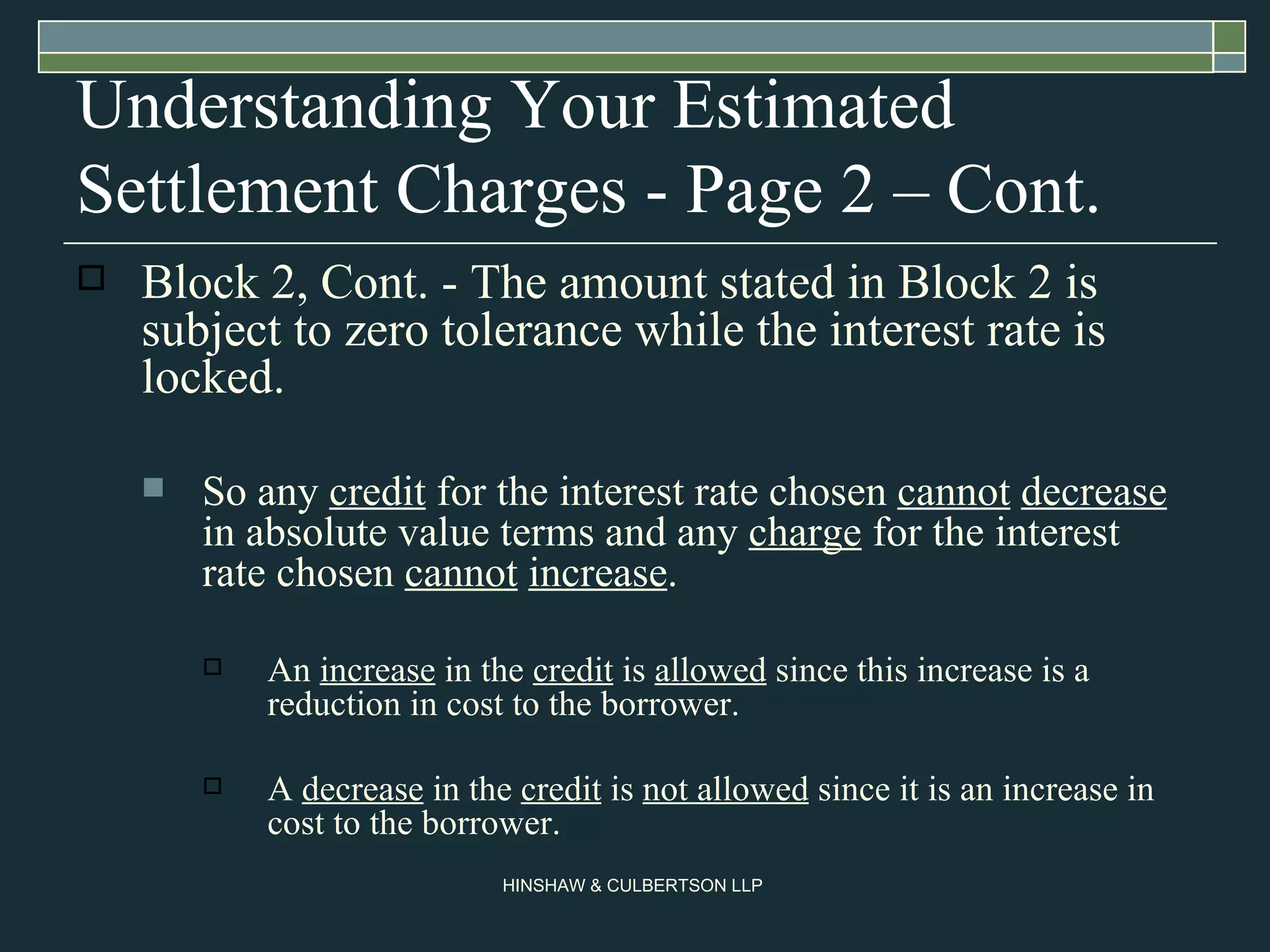 Understanding Your Estimated Settlement Charges - Page 2 – Cont. Block 2, Cont. - The amount stated in Block 2 is subject to zero tolerance while the interest rate is locked. So any  credit  for the interest rate chosen  cannot   decrease  in absolute value terms and any  charge  for the interest rate chosen  cannot   increase .  An  increase  in the  credit  is  allowed  since this increase is a reduction in cost to the borrower.  A  decrease  in the  credit  is  not allowed  since it is an increase in cost to the borrower. 