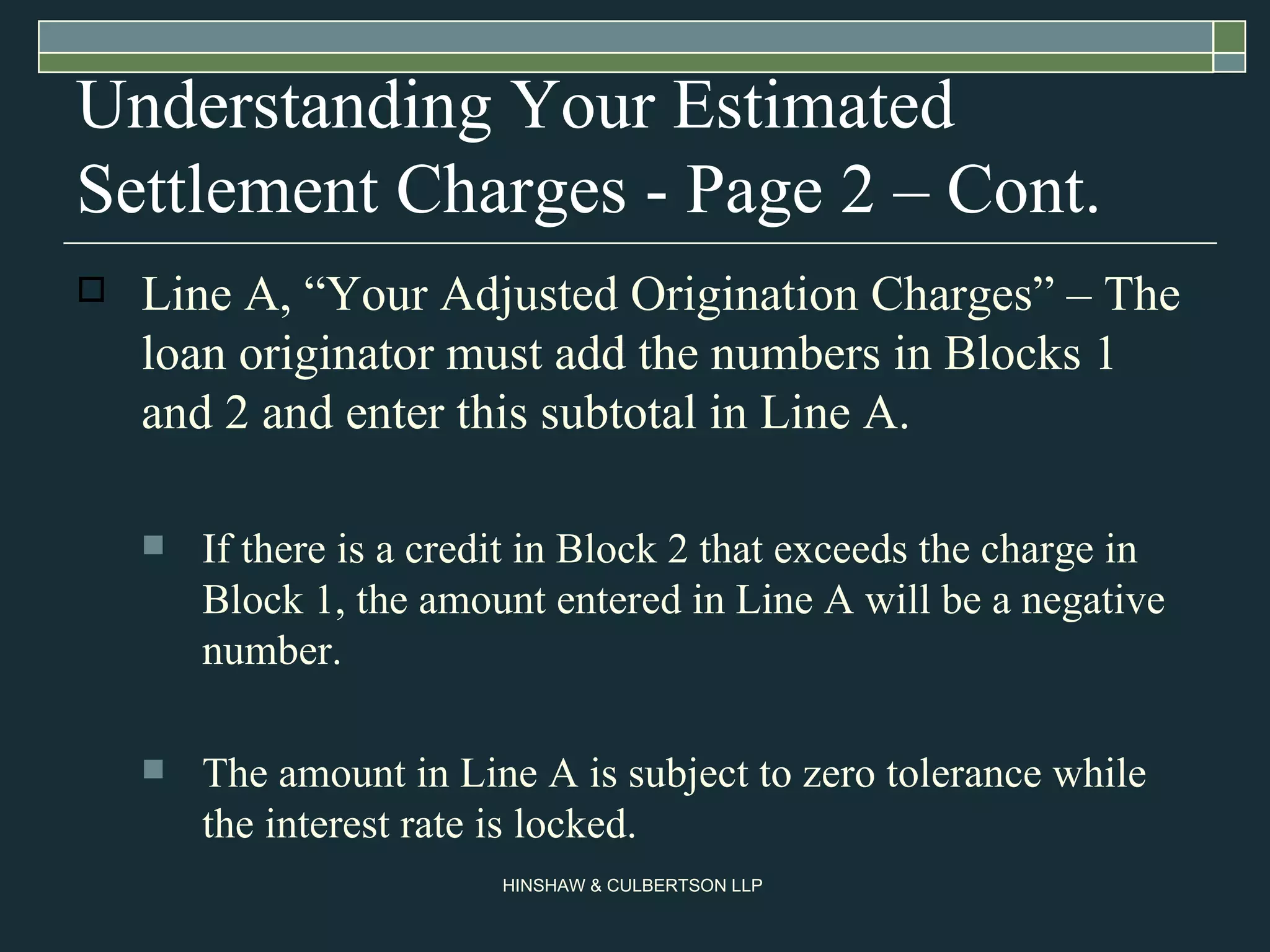 Understanding Your Estimated Settlement Charges - Page 2 – Cont. Line A, “Your Adjusted Origination Charges” – The loan originator must add the numbers in Blocks 1 and 2 and enter this subtotal in Line A. If there is a credit in Block 2 that exceeds the charge in Block 1, the amount entered in Line A will be a negative number. The amount in Line A is subject to zero tolerance while the interest rate is locked.  