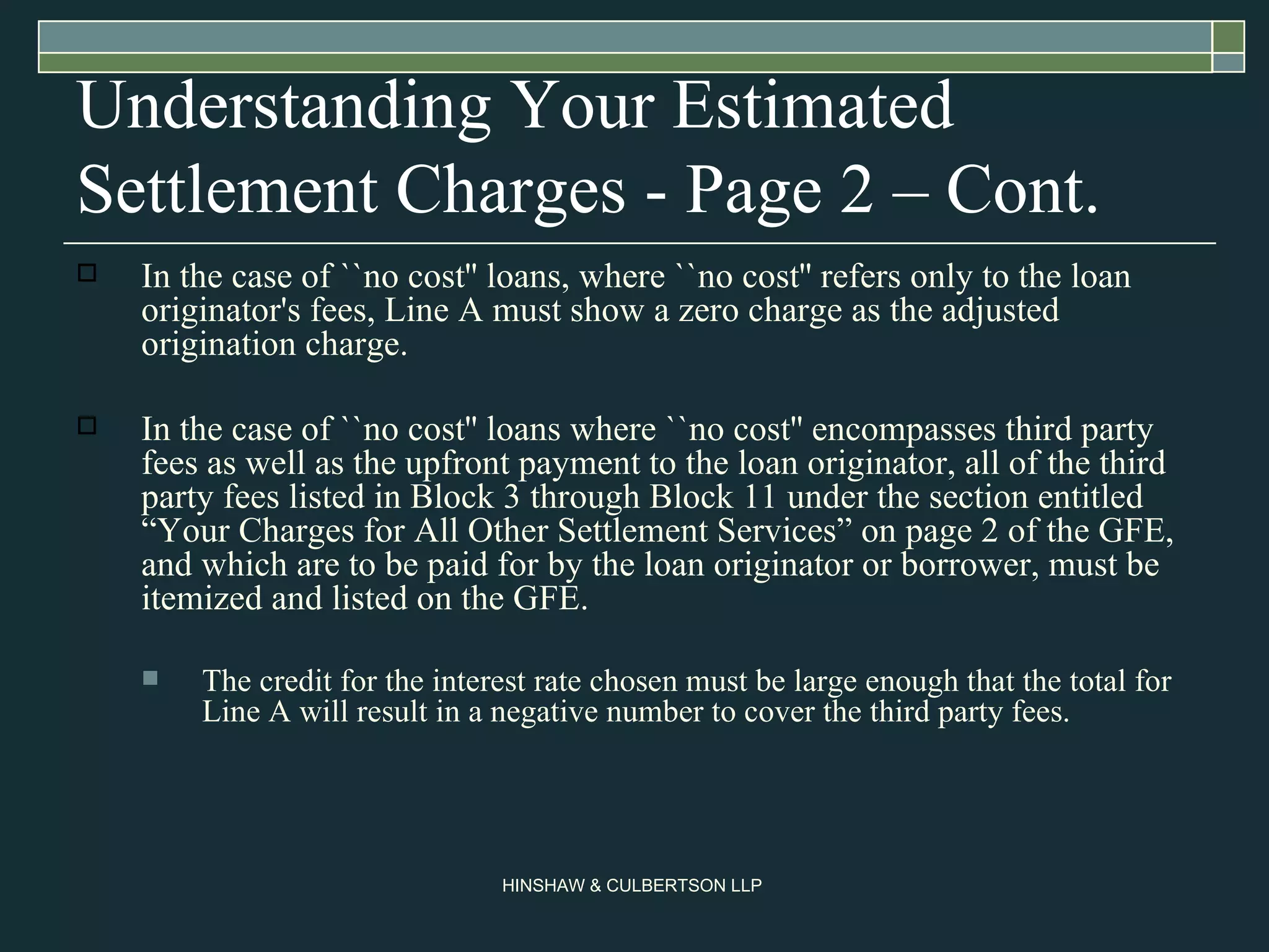 Understanding Your Estimated Settlement Charges - Page 2 – Cont. In the case of ``no cost'' loans, where ``no cost'' refers only to the loan originator's fees, Line A must show a zero charge as the adjusted origination charge.  In the case of ``no cost'' loans where ``no cost'' encompasses third party fees as well as the upfront payment to the loan originator, all of the third party fees listed in Block 3 through Block 11 under the section entitled “Your Charges for All Other Settlement Services” on page 2 of the GFE, and which are to be paid for by the loan originator or borrower, must be itemized and listed on the GFE.  The credit for the interest rate chosen must be large enough that the total for Line A will result in a negative number to cover the third party fees.  