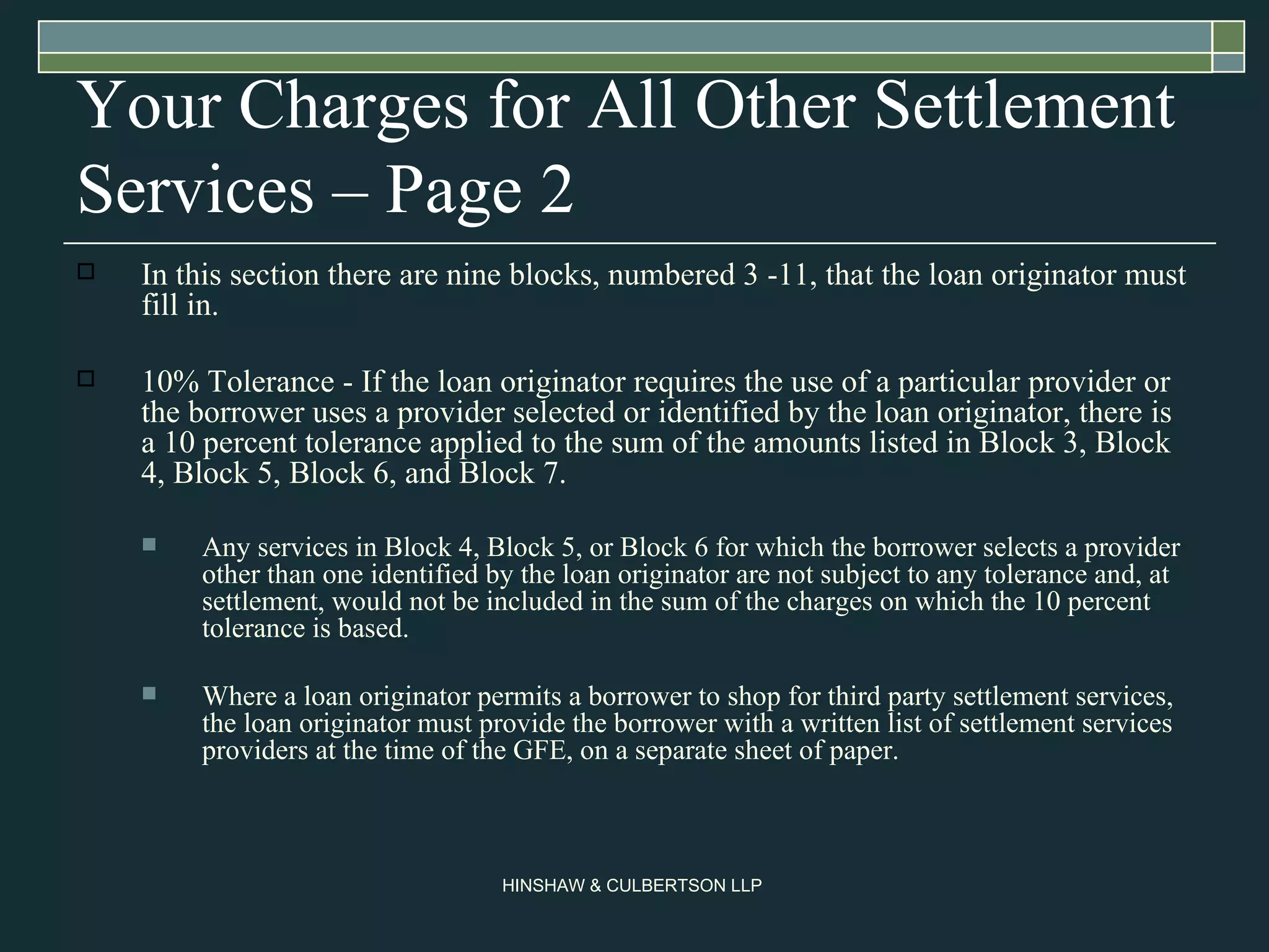 Your Charges for All Other Settlement Services – Page 2 In this section there are nine blocks, numbered 3 -11, that the loan originator must fill in. 10% Tolerance - If the loan originator requires the use of a particular provider or the borrower uses a provider selected or identified by the loan originator, there is a 10 percent tolerance applied to the sum of the amounts listed in Block 3, Block 4, Block 5, Block 6, and Block 7.  Any services in Block 4, Block 5, or Block 6 for which the borrower selects a provider other than one identified by the loan originator are not subject to any tolerance and, at settlement, would not be included in the sum of the charges on which the 10 percent tolerance is based.  Where a loan originator permits a borrower to shop for third party settlement services, the loan originator must provide the borrower with a written list of settlement services providers at the time of the GFE, on a separate sheet of paper.  