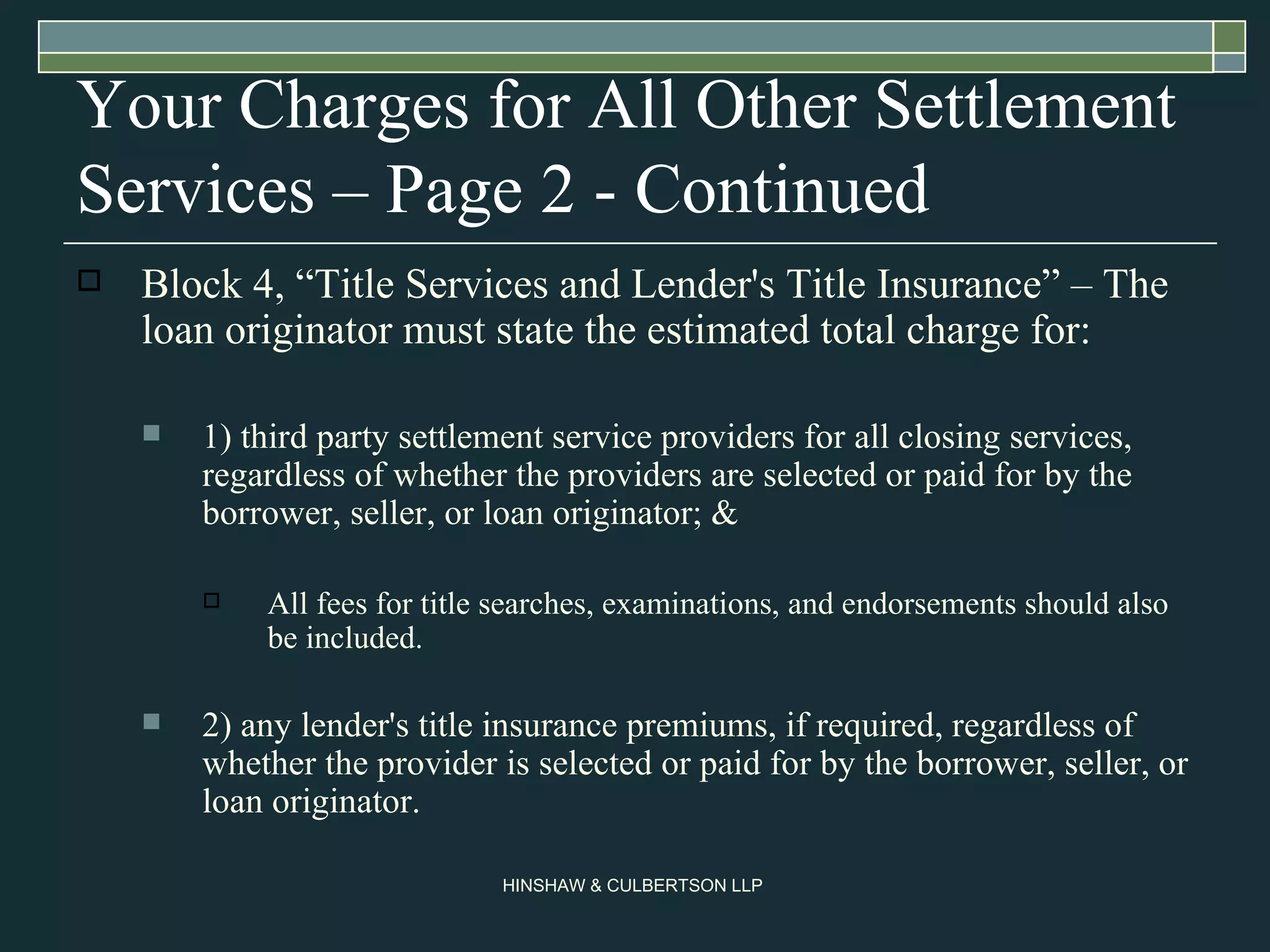 Your Charges for All Other Settlement Services – Page 2 - Continued Block 4, “Title Services and Lender's Title Insurance” – The loan originator must state the estimated total charge for: 1) third party settlement service providers for all closing services, regardless of whether the providers are selected or paid for by the borrower, seller, or loan originator; &  All fees for title searches, examinations, and endorsements should also be included.  2) any lender's title insurance premiums, if required, regardless of whether the provider is selected or paid for by the borrower, seller, or loan originator.  