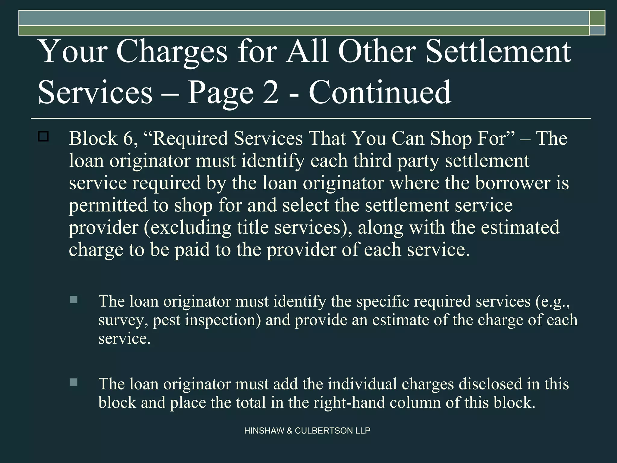 Your Charges for All Other Settlement Services – Page 2 - Continued Block 6, “Required Services That You Can Shop For” – The loan originator must identify each third party settlement service required by the loan originator where the borrower is permitted to shop for and select the settlement service provider (excluding title services), along with the estimated charge to be paid to the provider of each service.  The loan originator must identify the specific required services (e.g., survey, pest inspection) and provide an estimate of the charge of each service.  The loan originator must add the individual charges disclosed in this block and place the total in the right-hand column of this block.  