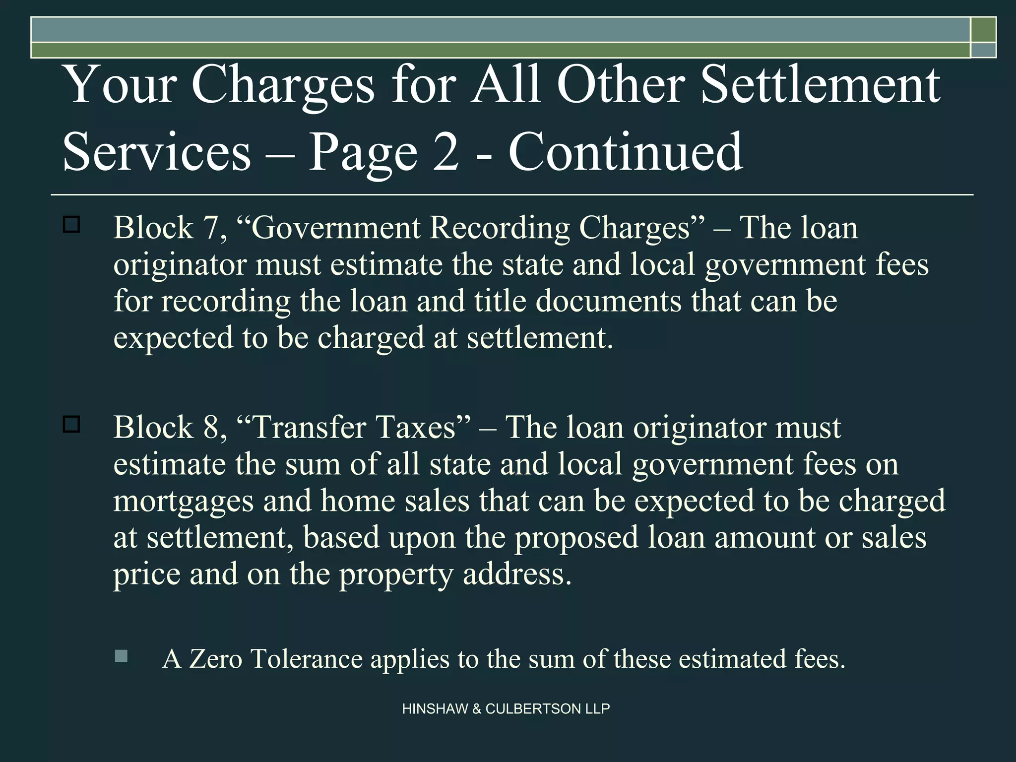 Your Charges for All Other Settlement Services – Page 2 - Continued Block 7, “Government Recording Charges” – The loan originator must estimate the state and local government fees for recording the loan and title documents that can be expected to be charged at settlement. Block 8, “Transfer Taxes” – The loan originator must estimate the sum of all state and local government fees on mortgages and home sales that can be expected to be charged at settlement, based upon the proposed loan amount or sales price and on the property address.  A Zero Tolerance applies to the sum of these estimated fees.  