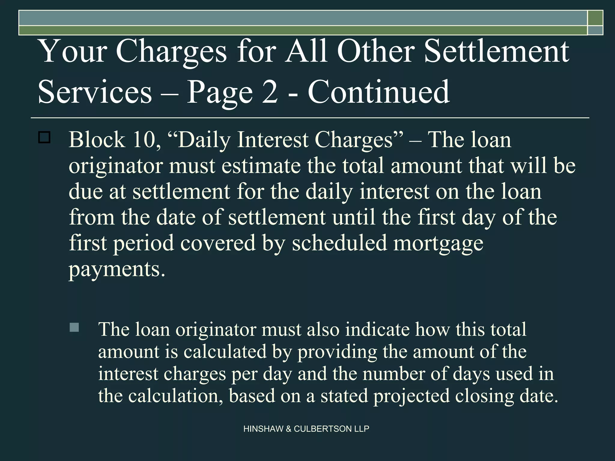 Your Charges for All Other Settlement Services – Page 2 - Continued Block 10, “Daily Interest Charges” – The loan originator must estimate the total amount that will be due at settlement for the daily interest on the loan from the date of settlement until the first day of the first period covered by scheduled mortgage payments.  The loan originator must also indicate how this total amount is calculated by providing the amount of the interest charges per day and the number of days used in the calculation, based on a stated projected closing date.  