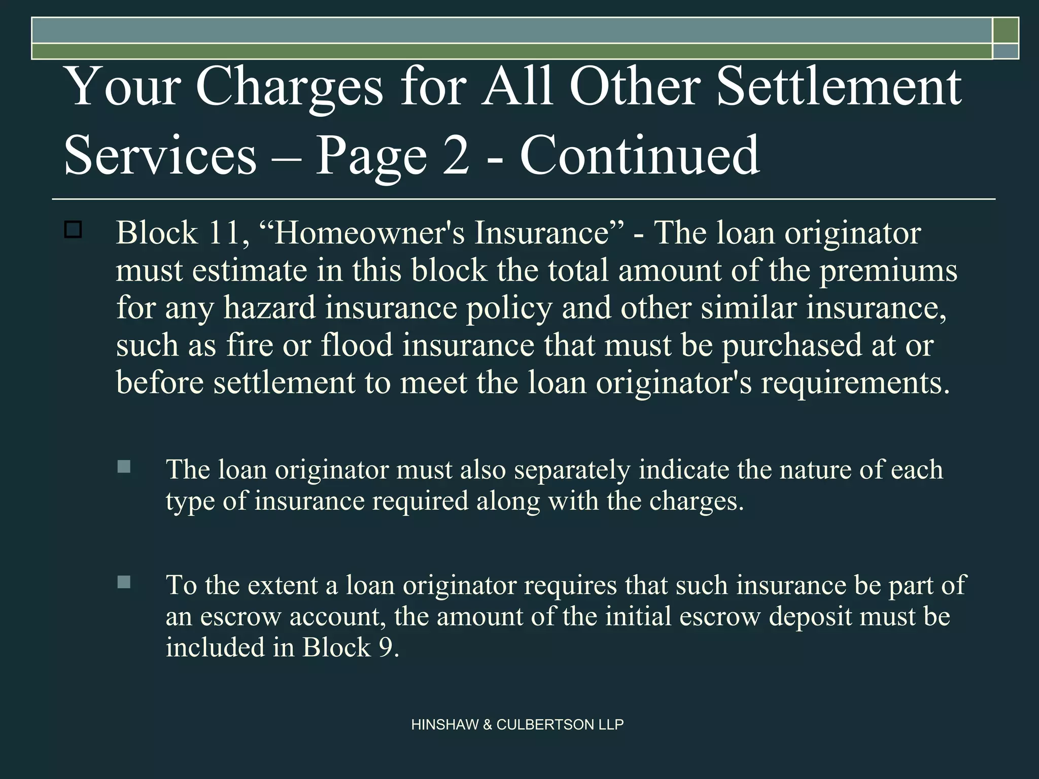 Your Charges for All Other Settlement Services – Page 2 - Continued Block 11, “Homeowner's Insurance” - The loan originator must estimate in this block the total amount of the premiums for any hazard insurance policy and other similar insurance, such as fire or flood insurance that must be purchased at or before settlement to meet the loan originator's requirements. The loan originator must also separately indicate the nature of each type of insurance required along with the charges.  To the extent a loan originator requires that such insurance be part of an escrow account, the amount of the initial escrow deposit must be included in Block 9.  