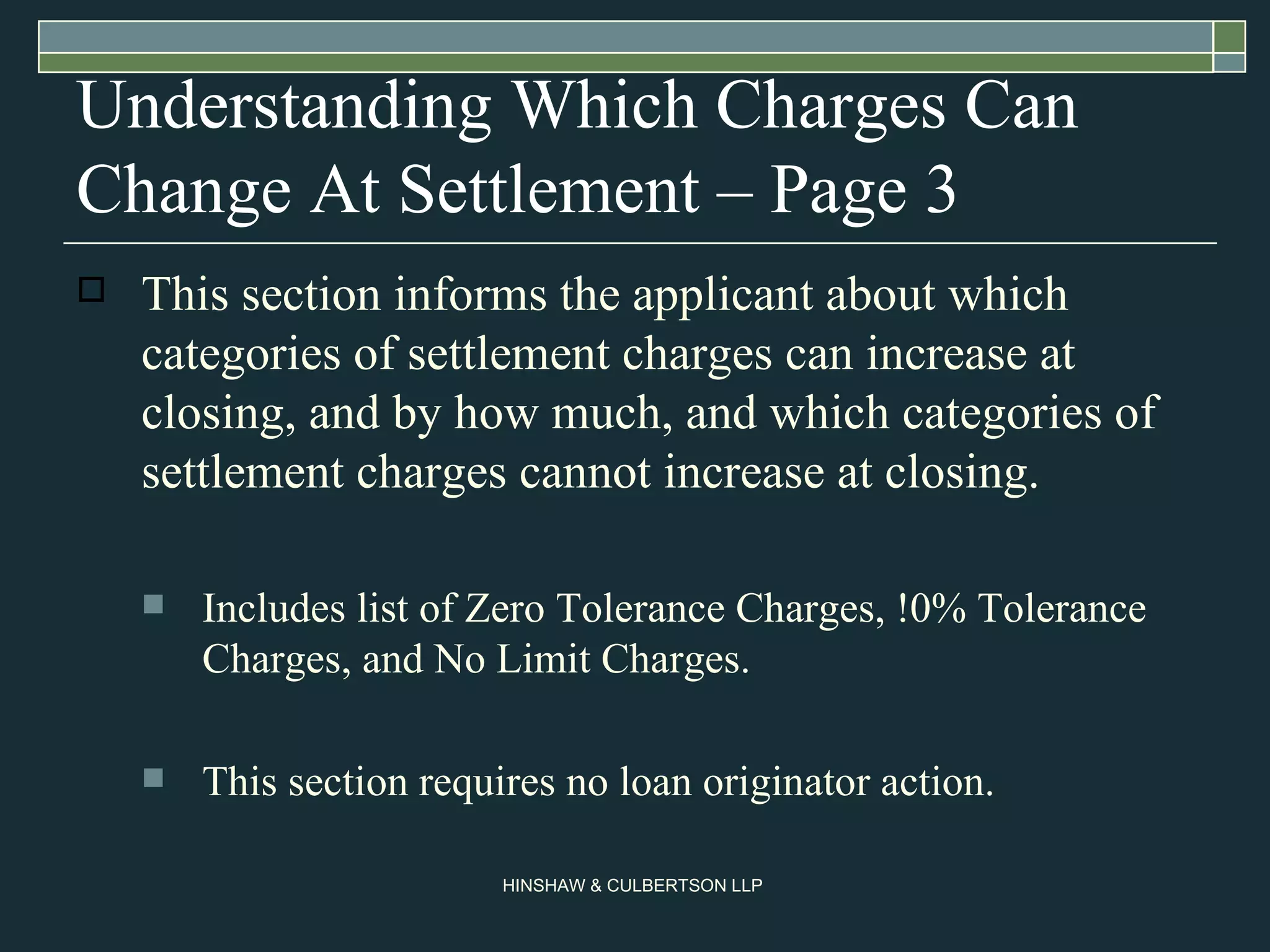Understanding Which Charges Can Change At Settlement – Page 3 This section informs the applicant about which categories of settlement charges can increase at closing, and by how much, and which categories of settlement charges cannot increase at closing.  Includes list of Zero Tolerance Charges, !0% Tolerance Charges, and No Limit Charges. This section requires no loan originator action.  