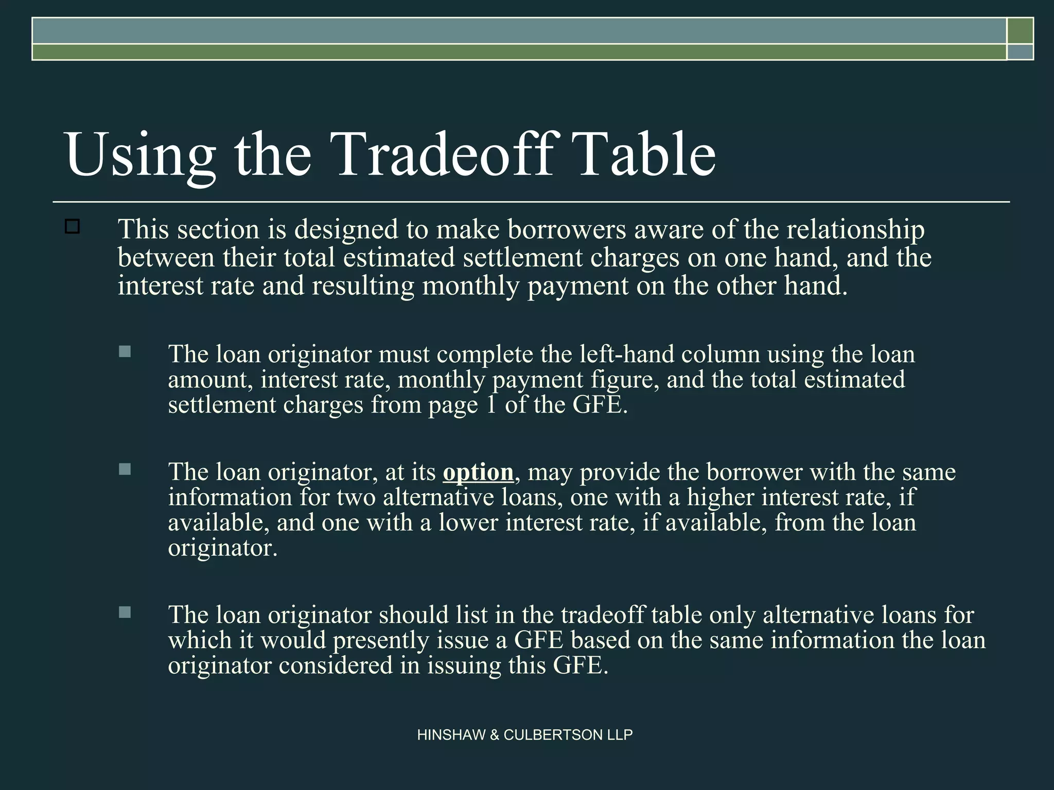 Using the Tradeoff Table This section is designed to make borrowers aware of the relationship between their total estimated settlement charges on one hand, and the interest rate and resulting monthly payment on the other hand.  The loan originator must complete the left-hand column using the loan amount, interest rate, monthly payment figure, and the total estimated settlement charges from page 1 of the GFE. The loan originator, at its  option , may provide the borrower with the same information for two alternative loans, one with a higher interest rate, if available, and one with a lower interest rate, if available, from the loan originator.  The loan originator should list in the tradeoff table only alternative loans for which it would presently issue a GFE based on the same information the loan originator considered in issuing this GFE.  