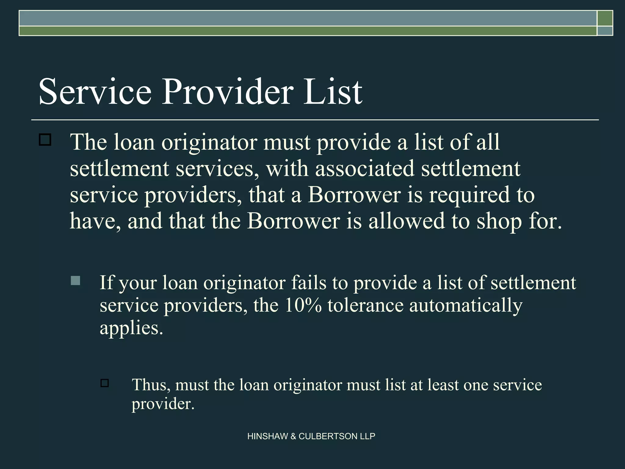 Service Provider List The loan originator must provide a list of all settlement services, with associated settlement service providers, that a Borrower is required to have, and that the Borrower is allowed to shop for.  If your loan originator fails to provide a list of settlement service providers, the 10% tolerance automatically applies. Thus, must the loan originator must list at least one service provider. 