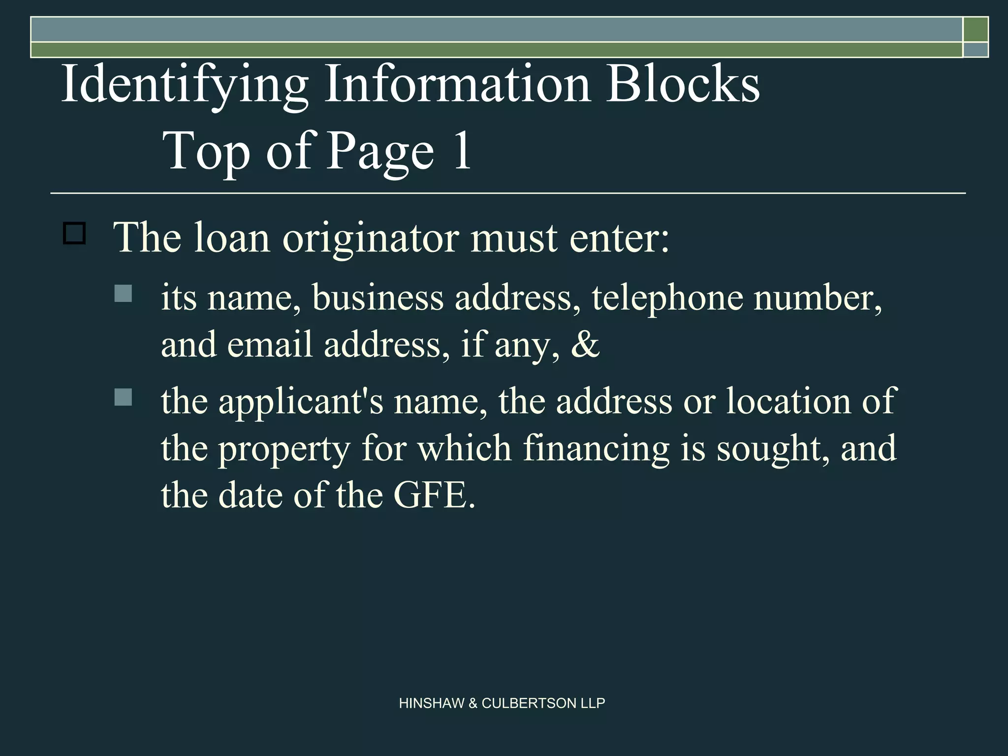 Identifying Information Blocks Top of Page 1 The loan originator must enter: its name, business address, telephone number, and email address, if any, & the applicant's name, the address or location of the property for which financing is sought, and the date of the GFE.  