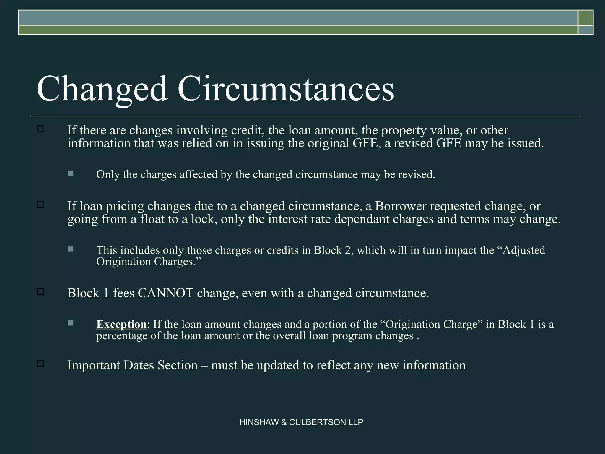 Changed Circumstances If there are changes involving credit, the loan amount, the property value, or other information that was relied on in issuing the original GFE, a revised GFE may be issued.  Only the charges affected by the changed circumstance may be revised. If loan pricing changes due to a changed circumstance, a Borrower requested change, or going from a float to a lock, only the interest rate dependant charges and terms may change.  This includes only those charges or credits in Block 2, which will in turn impact the “Adjusted Origination Charges.”  Block 1 fees CANNOT change, even with a changed circumstance.  Exception : If the loan amount changes and a portion of the “Origination Charge” in Block 1 is a percentage of the loan amount or the overall loan program changes . Important Dates Section – must be updated to reflect any new information 