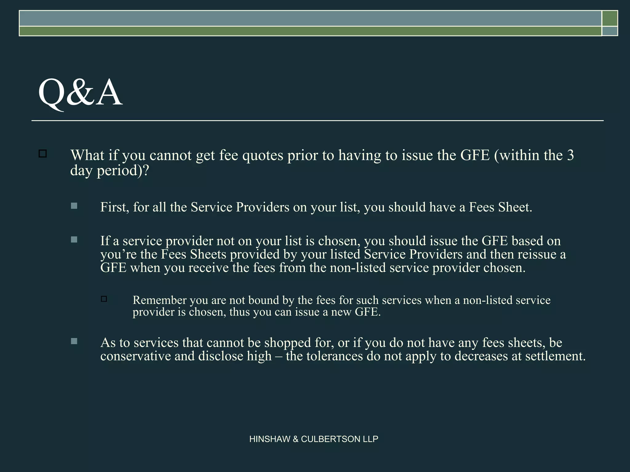 Q&A What if you cannot get fee quotes prior to having to issue the GFE (within the 3 day period)? First, for all the Service Providers on your list, you should have a Fees Sheet. If a service provider not on your list is chosen, you should issue the GFE based on you’re the Fees Sheets provided by your listed Service Providers and then reissue a GFE when you receive the fees from the non-listed service provider chosen. Remember you are not bound by the fees for such services when a non-listed service provider is chosen, thus you can issue a new GFE.  As to services that cannot be shopped for, or if you do not have any fees sheets, be conservative and disclose high – the tolerances do not apply to decreases at settlement. 