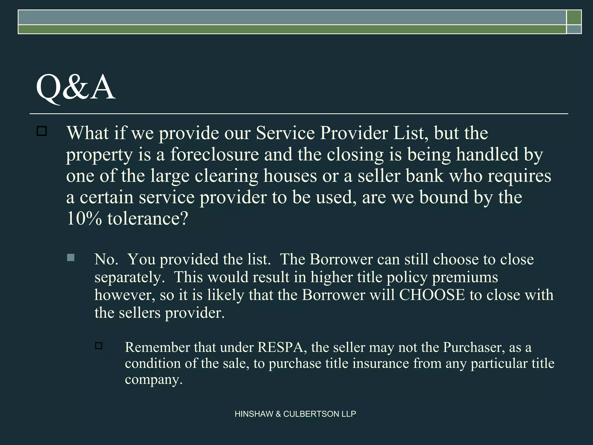Q&A What if we provide our Service Provider List, but the property is a foreclosure and the closing is being handled by one of the large clearing houses or a seller bank who requires a certain service provider to be used, are we bound by the 10% tolerance? No.  You provided the list.  The Borrower can still choose to close separately.  This would result in higher title policy premiums however, so it is likely that the Borrower will CHOOSE to close with the sellers provider.  Remember that under RESPA, the seller may not the Purchaser, as a condition of the sale, to purchase title insurance from any particular title company.  