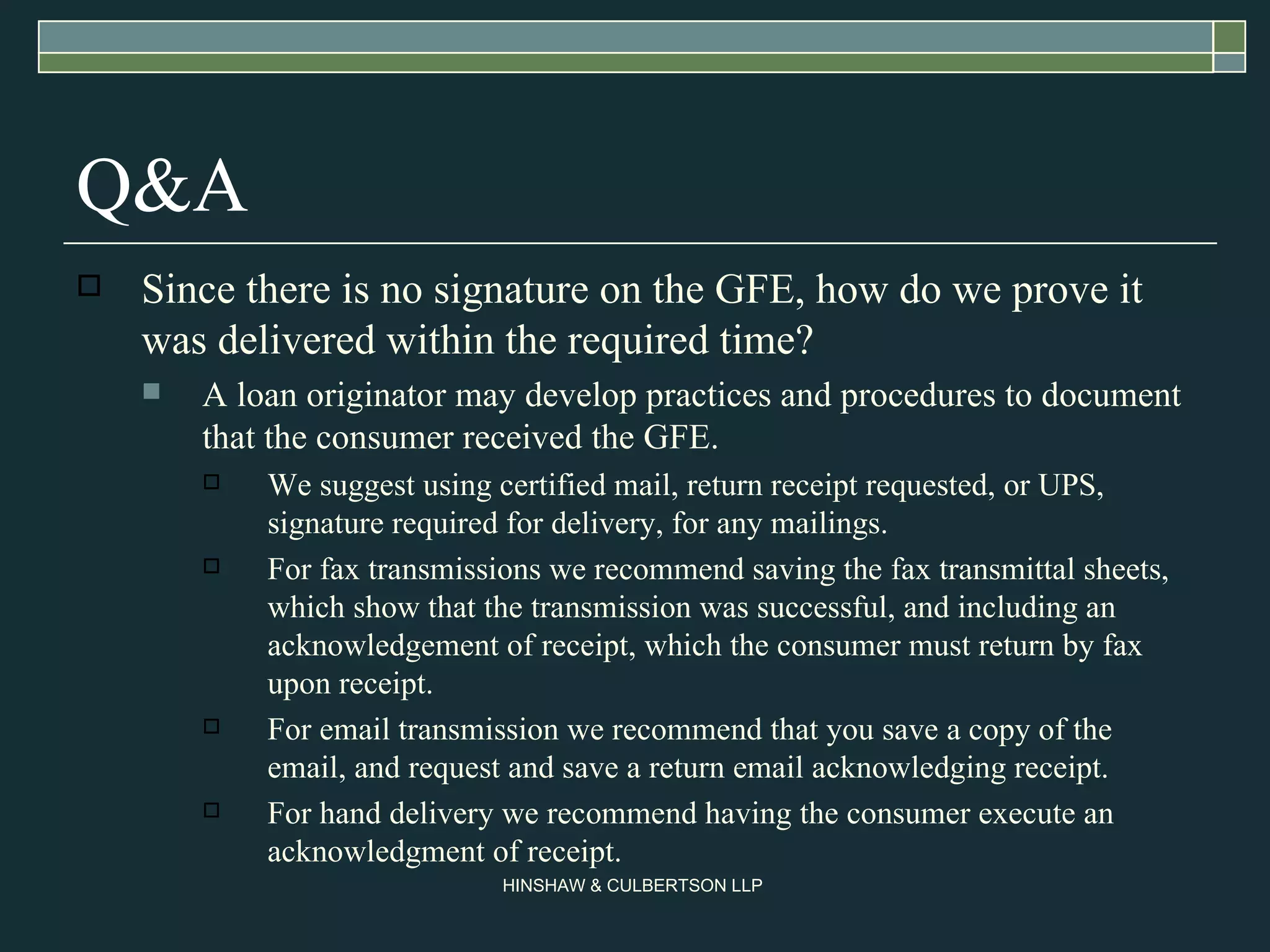 Q&A Since there is no signature on the GFE, how do we prove it was delivered within the required time? A loan originator may develop practices and procedures to document that the consumer received the GFE. We suggest using certified mail, return receipt requested, or UPS, signature required for delivery, for any mailings. For fax transmissions we recommend saving the fax transmittal sheets, which show that the transmission was successful, and including an acknowledgement of receipt, which the consumer must return by fax upon receipt. For email transmission we recommend that you save a copy of the email, and request and save a return email acknowledging receipt. For hand delivery we recommend having the consumer execute an acknowledgment of receipt. 