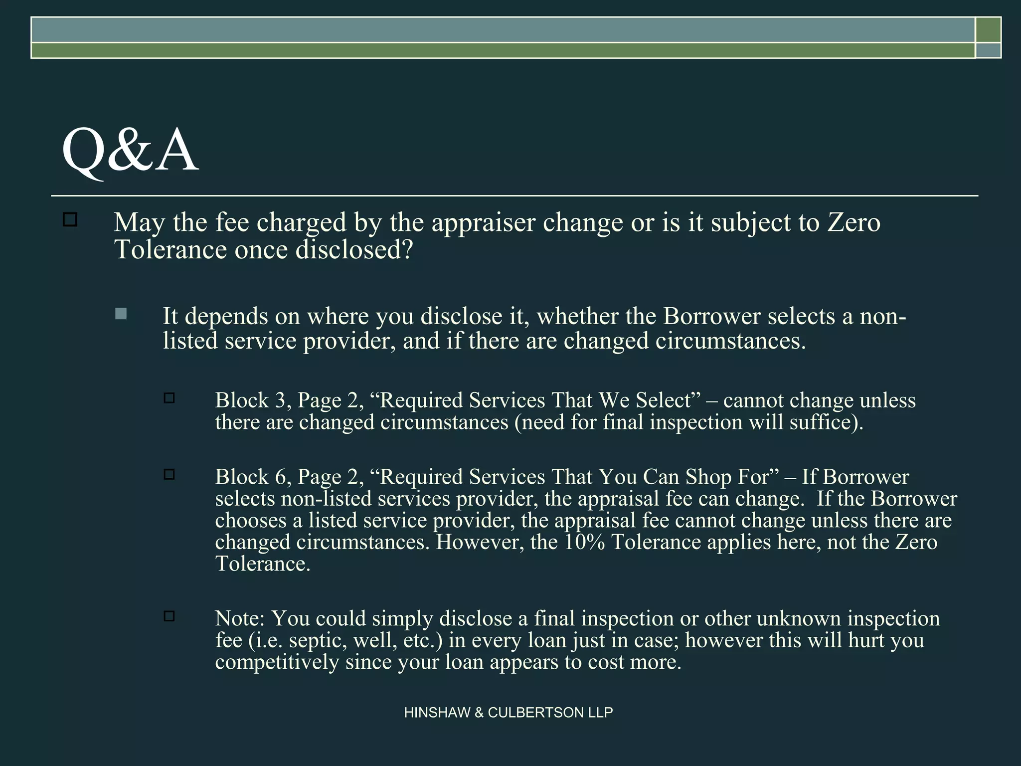 Q&A May the fee charged by the appraiser change or is it subject to Zero Tolerance once disclosed? It depends on where you disclose it, whether the Borrower selects a non-listed service provider, and if there are changed circumstances. Block 3, Page 2, “Required Services That We Select” – cannot change unless there are changed circumstances (need for final inspection will suffice). Block 6, Page 2, “Required Services That You Can Shop For” – If Borrower selects non-listed services provider, the appraisal fee can change.  If the Borrower chooses a listed service provider, the appraisal fee cannot change unless there are changed circumstances. However, the 10% Tolerance applies here, not the Zero Tolerance. Note: You could simply disclose a final inspection or other unknown inspection fee (i.e. septic, well, etc.) in every loan just in case; however this will hurt you competitively since your loan appears to cost more. 