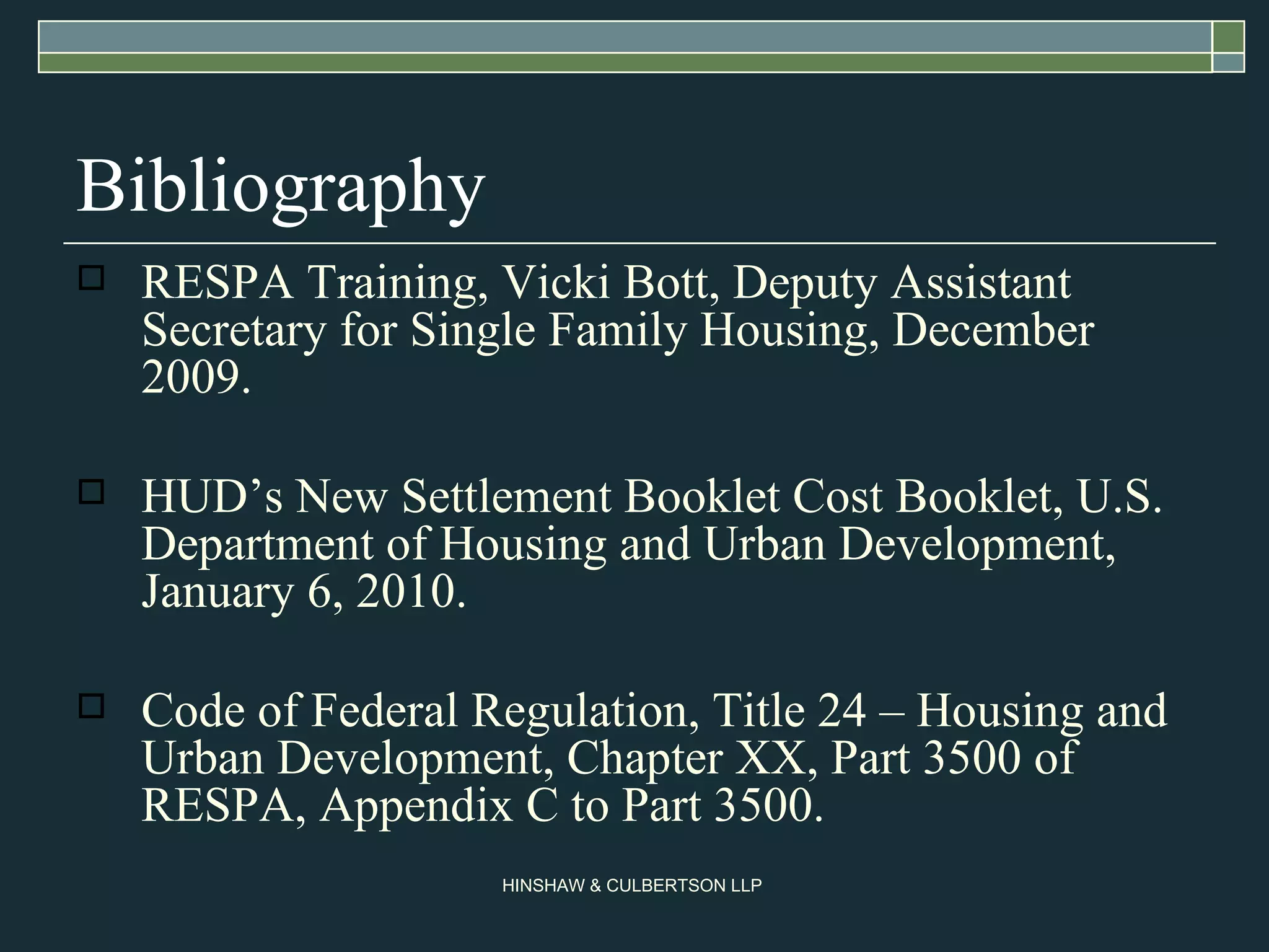 Bibliography RESPA Training, Vicki Bott, Deputy Assistant Secretary for Single Family Housing, December 2009. HUD’s New Settlement Booklet Cost Booklet, U.S. Department of Housing and Urban Development, January 6, 2010. Code of Federal Regulation, Title 24 – Housing and Urban Development, Chapter XX, Part 3500 of RESPA, Appendix C to Part 3500. 