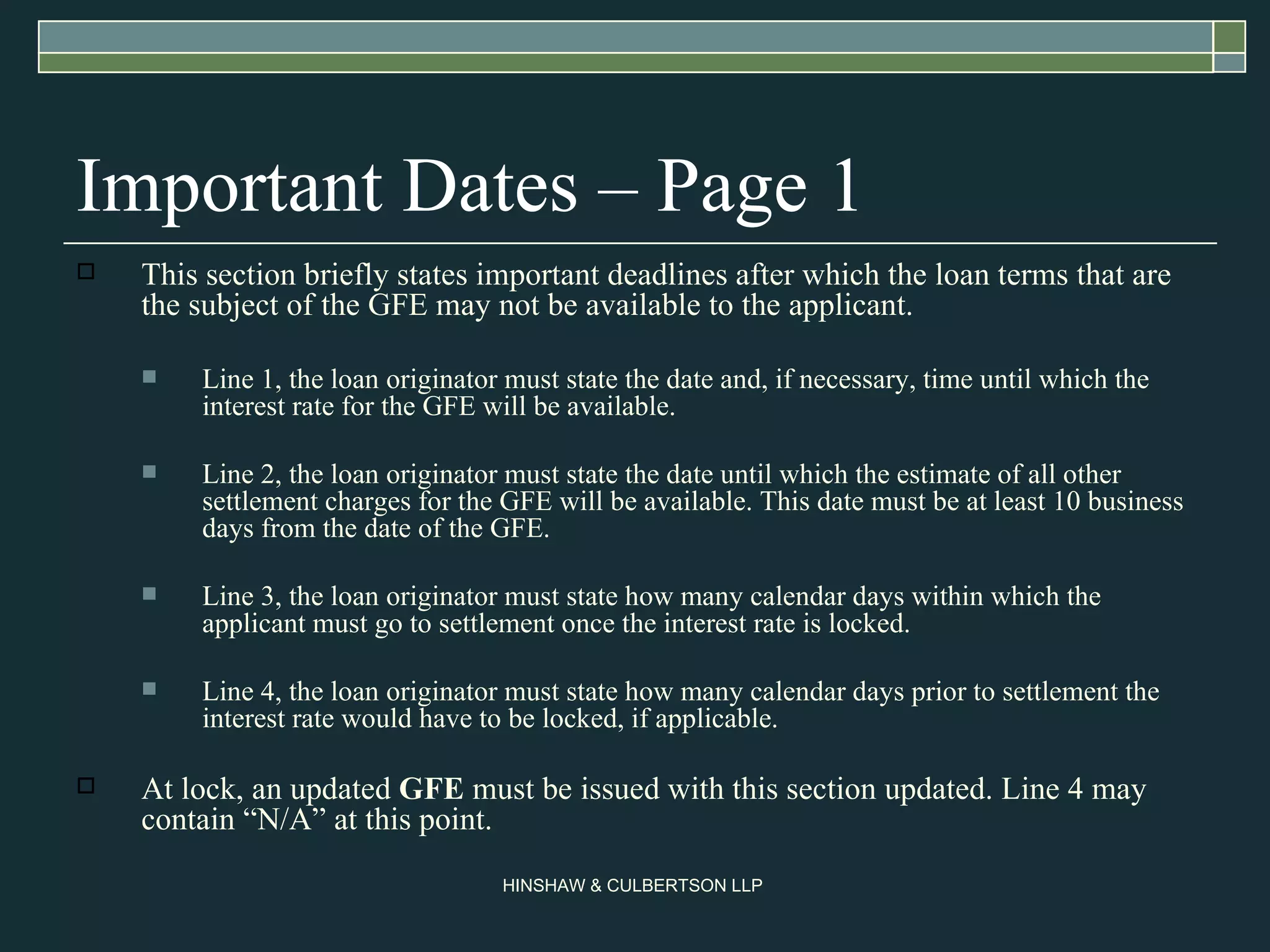Important Dates – Page 1 This section briefly states important deadlines after which the loan terms that are the subject of the GFE may not be available to the applicant.  Line 1, the loan originator must state the date and, if necessary, time until which the interest rate for the GFE will be available.  Line 2, the loan originator must state the date until which the estimate of all other settlement charges for the GFE will be available. This date must be at least 10 business days from the date of the GFE.  Line 3, the loan originator must state how many calendar days within which the applicant must go to settlement once the interest rate is locked.  Line 4, the loan originator must state how many calendar days prior to settlement the interest rate would have to be locked, if applicable.  At lock, an updated  GFE  must be issued with this section updated. Line 4 may contain “N/A” at this point.  