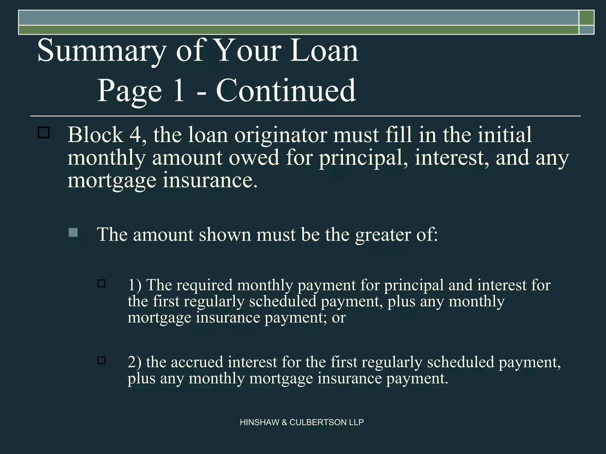 Summary of Your Loan Page 1 - Continued Block 4, the loan originator must fill in the initial monthly amount owed for principal, interest, and any mortgage insurance.  The amount shown must be the greater of:  1) The required monthly payment for principal and interest for the first regularly scheduled payment, plus any monthly mortgage insurance payment; or  2) the accrued interest for the first regularly scheduled payment, plus any monthly mortgage insurance payment.  
