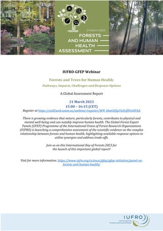 IUFRO-GFEP Webinar
Forests and Trees for Human Health:
Pathways, Impacts, Challenges and Response Options
A Global Assessment Report
21 March 2023
15:00 – 16:15 (CET)
Register at https://us02web.zoom.us/webinar/register/WN_hbaGHJlpTxOclflPeiOPAA
There is growing evidence that nature, particularly forests, contributes to physical and
mental well-being and can notably improve human health. The Global Forest Expert
Panels (GFEP) Programme of the International Union of Forest Research Organizations
(IUFRO) is launching a comprehensive assessment of the scientific evidence on the complex
relationship between forests and human health, highlighting available response options to
utilise synergies and address trade-offs.
Join us on this International Day of Forests 2023 for
the launch of this important global report!
Visit for more information: https://www.iufro.org/science/gfep/gfep-initiative/panel-on-
forests-and-human-health/
 