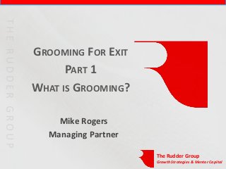 GROOMING FOR EXIT
      PART 1
WHAT IS GROOMING?

    Mike Rogers
  Managing Partner

                     The Rudder Group
                     Growth Strategies & Mentor Capital
 