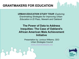 GRANTMAKERS FOR EDUCATION

       URBAN EDUCATION STUDY TOUR: Exploring
        Grantmaking Strategies for Improving Urban
        Education in El Paso, Newark and Oakland


          The Power of Data to Address
        Inequities: The Case of Oakland’s
       African American Male Achievement
                     Initiative
             Presentation by: Junious Williams, CEO
                   Urban Strategies Council
                    www.urbanstrategies.org
 