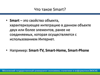 Что такое Smart?
• Smart – это свойство объекта,
характеризующее интеграцию в данном объекте
двух или более элементов, ранее не
соединяемых, которая осуществляется с
использованием Интернет.
• Например: Smart-TV, Smart-Home, Smart-Phone
 