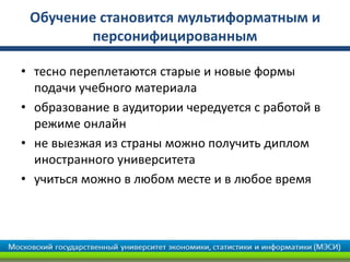 Обучение становится мультиформатным и
персонифицированным
• тесно переплетаются старые и новые формы
подачи учебного материала
• образование в аудитории чередуется с работой в
режиме онлайн
• не выезжая из страны можно получить диплом
иностранного университета
• учиться можно в любом месте и в любое время
 