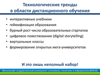 Технологические тренды
в области дистанционного обучения
• интерактивные учебники
• геймификация образования
• бурный рост числа образовательных стартапов
• цифровое повествование (digital storytelling)
• виртуальные классы
• формирование открытых мега-университетов
И это лишь неполный набор!
 