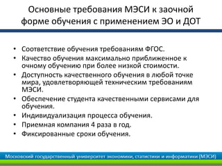 • Соответствие обучения требованиям ФГОС.
• Качество обучения максимально приближенное к
очному обучению при более низкой стоимости.
• Доступность качественного обучения в любой точке
мира, удовлетворяющей техническим требованиям
МЭСИ.
• Обеспечение студента качественными сервисами для
обучения.
• Индивидуализация процесса обучения.
• Приемная компания 4 раза в год.
• Фиксированные сроки обучения.
Основные требования МЭСИ к заочной
форме обучения с применением ЭО и ДОТ
 