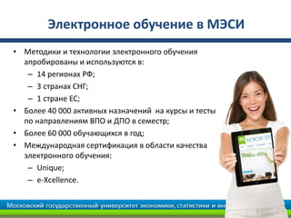 Электронное обучение в МЭСИ
• Методики и технологии электронного обучения
апробированы и используются в:
– 14 регионах РФ;
– 3 странах СНГ;
– 1 стране ЕС;
• Более 40 000 активных назначений на курсы и тесты
по направлениям ВПО и ДПО в семестр;
• Более 60 000 обучающихся в год;
• Международная сертификация в области качества
электронного обучения:
– Unique;
– e-Xcellence.
 