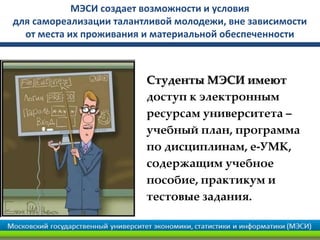 МЭСИ создает возможности и условия
для самореализации талантливой молодежи, вне зависимости
от места их проживания и материальной обеспеченности
Студенты МЭСИ имеют
доступ к электронным
ресурсам университета –
учебный план, программа
по дисциплинам, е-УМК,
содержащим учебное
пособие, практикум и
тестовые задания.
 