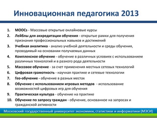 Инновационная педагогика 2013
1. MOOCs - Массовые открытые онлайновые курсы
2. Лейблы для аккредитации обучения - открытые рамки для получения
признания профессиональных навыков и достижений
3. Учебная аналитика - анализ учебной деятельности и среды обучения,
проводимый на основании получаемых данных
4. Комплексное обучение - обучение в различных условиях с использованием
различных технологий и в разного рода деятельности
5. Массовое обучение - за счет применения местных сетевых технологий
6. Цифровая грамотность - научная практике и сетевые технологии
7. Гео-обучение - обучение в разных местах
8. Обучение с использованием игровых методов - использование
возможностей цифровых игр для обучения
9. Практическая культура - обучение на практике
10. Обучение по запросу граждан - обучение, основанное на запросах и
гражданской активности
 