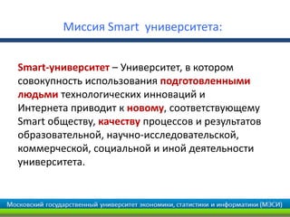Миссия Smart университета:
Smart-университет – Университет, в котором
совокупность использования подготовленными
людьми технологических инноваций и
Интернета приводит к новому, соответствующему
Smart обществу, качеству процессов и результатов
образовательной, научно-исследовательской,
коммерческой, социальной и иной деятельности
университета.
 